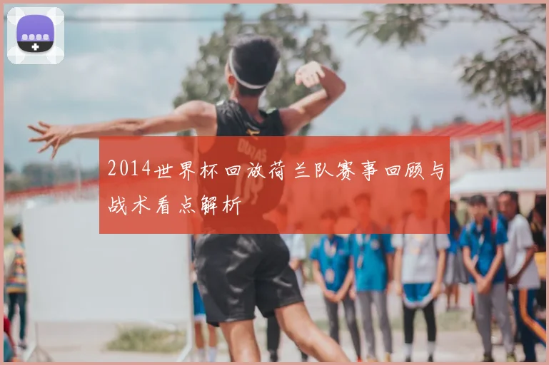 2014世界杯回放荷兰队赛事回顾与战术看点解析