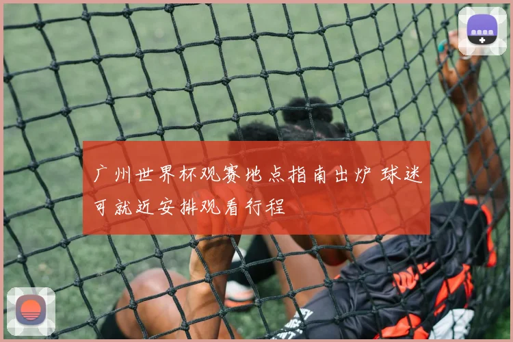 广州世界杯观赛地点指南出炉 球迷可就近安排观看行程