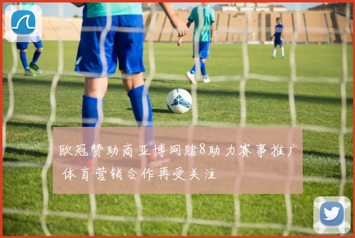 欧冠赞助商亚博网赌8助力赛事推广 体育营销合作再受关注